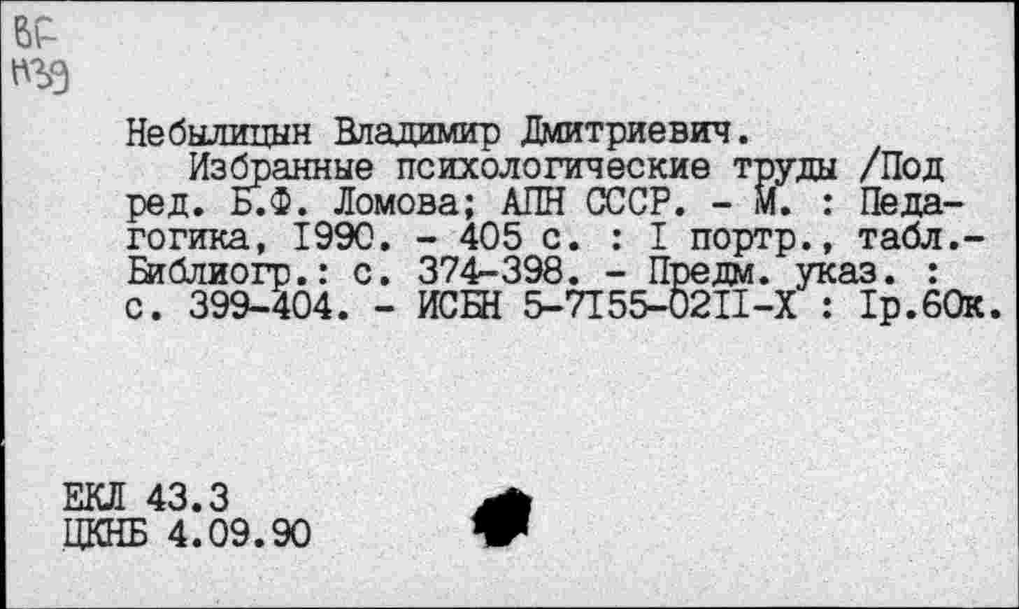 ﻿пъэ
Небылицын Владимир Дмитриевич.
Избранные психологические труды /Под ред. Б.Ф. Ломова; АПН СССР. - М. : Педагогика, 1990. - 405 с. : I портр., табл.-Библиогр.: с. 374-398. - Предм. указ. : с. 399-404. - ИСБН 5-7155-0211-Х : 1р.60к.
ЕКЛ 43.3
ЦКНБ 4.09.90